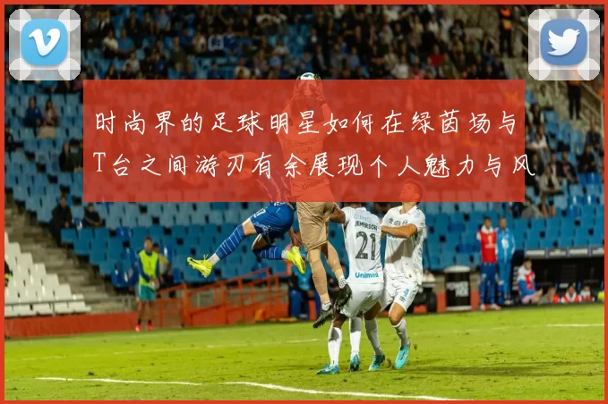 时尚界的足球明星如何在绿茵场与T台之间游刃有余展现个人魅力与风格