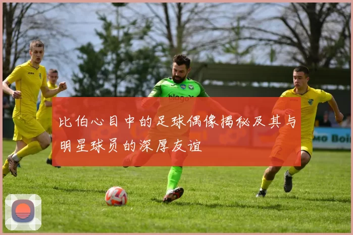 比伯心目中的足球偶像揭秘及其与明星球员的深厚友谊