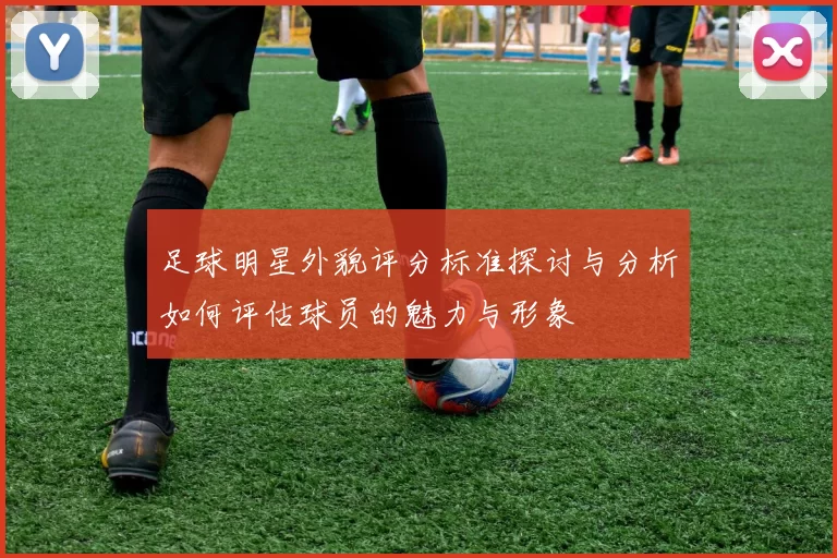 足球明星外貌评分标准探讨与分析如何评估球员的魅力与形象
