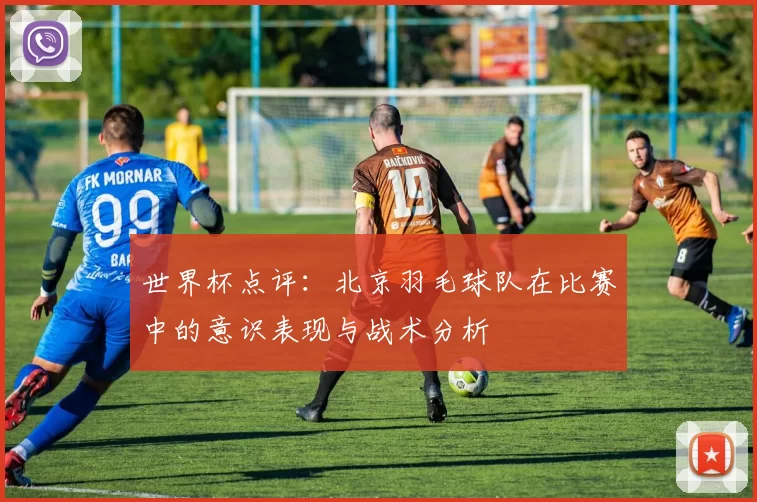 世界杯点评：北京羽毛球队在比赛中的意识表现与战术分析