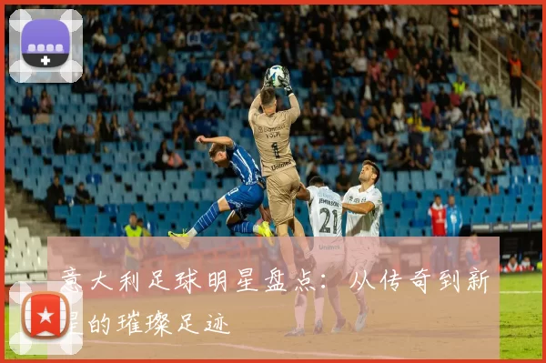 意大利足球明星盘点：从传奇到新星的璀璨足迹