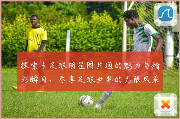 探索卡足球明星图片通的魅力与精彩瞬间，尽享足球世界的无限风采与激情