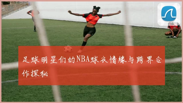 足球明星们的NBA球衣情缘与跨界合作探秘
