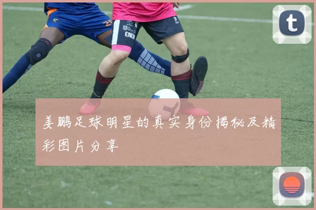 姜鹏足球明星的真实身份揭秘及精彩图片分享