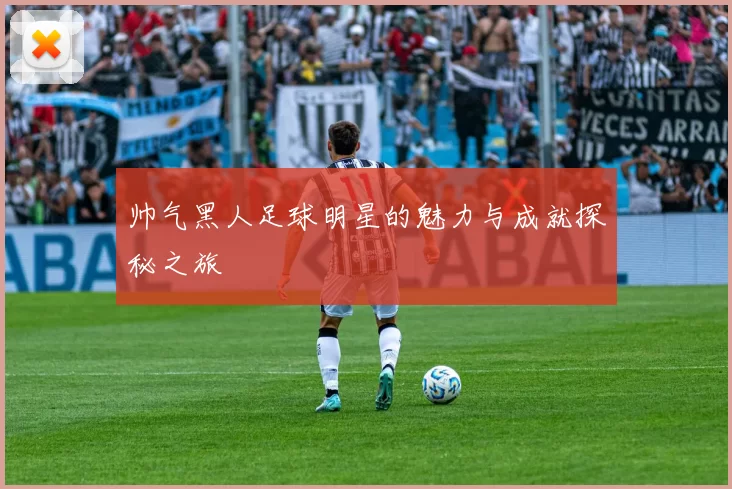 帅气黑人足球明星的魅力与成就探秘之旅