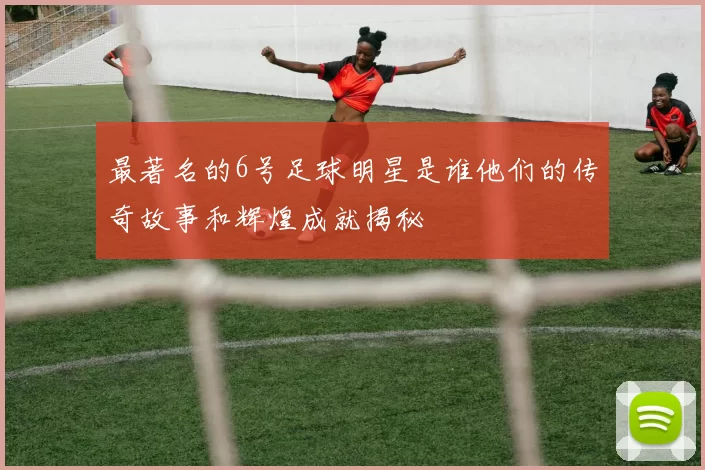 最著名的6号足球明星是谁他们的传奇故事和辉煌成就揭秘