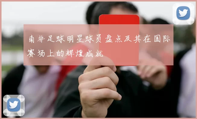 南非足球明星球员盘点及其在国际赛场上的辉煌成就