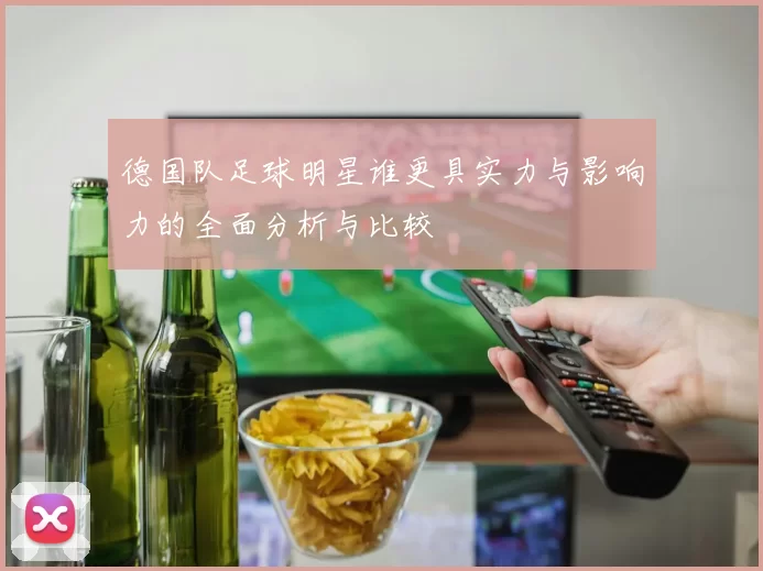 德国队足球明星谁更具实力与影响力的全面分析与比较