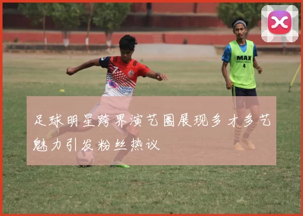 足球明星跨界演艺圈展现多才多艺魅力引发粉丝热议