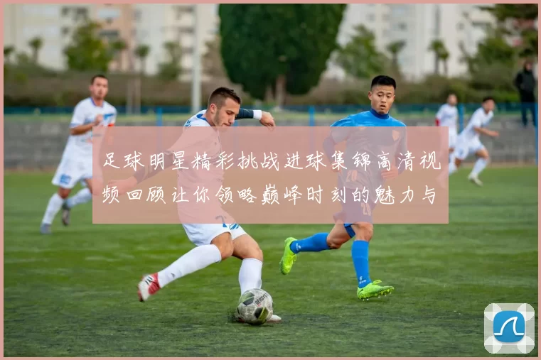 足球明星精彩挑战进球集锦高清视频回顾让你领略巅峰时刻的魅力与激情