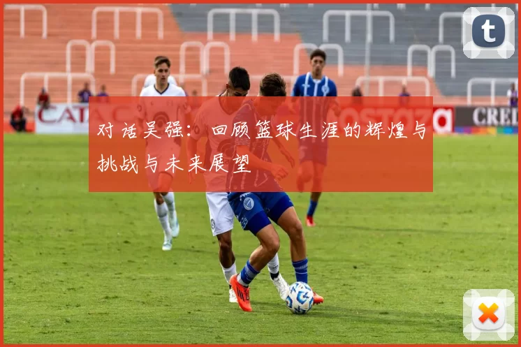 对话吴强：回顾篮球生涯的辉煌与挑战与未来展望