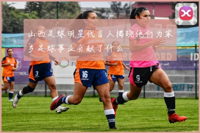 山西足球明星代言人揭晓他们为家乡足球事业贡献了什么