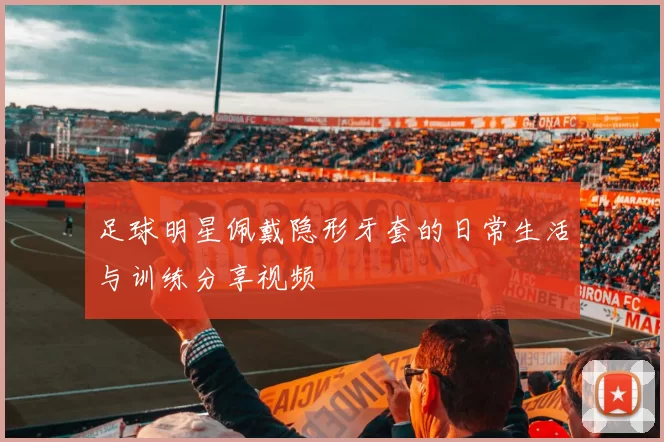 足球明星佩戴隐形牙套的日常生活与训练分享视频