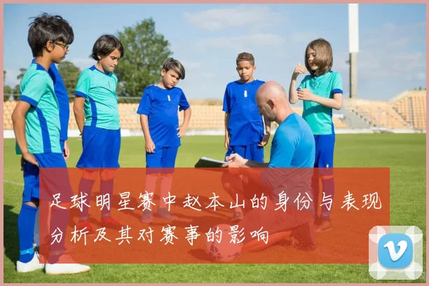 足球明星赛中赵本山的身份与表现分析及其对赛事的影响