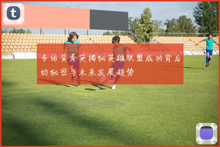 专访黄秀英揭秘英雄联盟成功背后的秘密与未来发展趋势