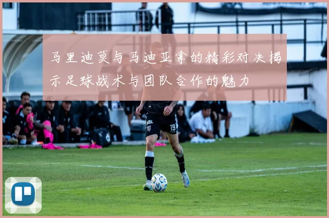 马里迪莫与马迪亚拿的精彩对决揭示足球战术与团队合作的魅力