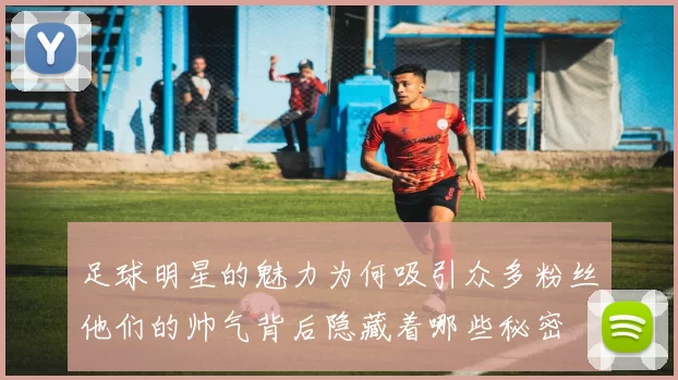 足球明星的魅力为何吸引众多粉丝他们的帅气背后隐藏着哪些秘密