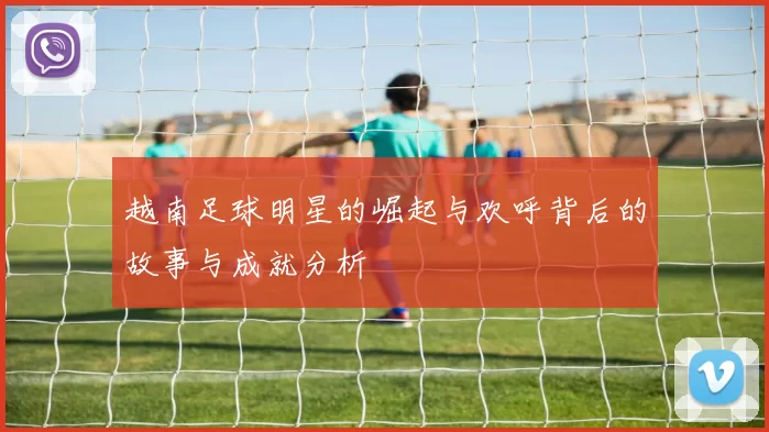 越南足球明星的崛起与欢呼背后的故事与成就分析