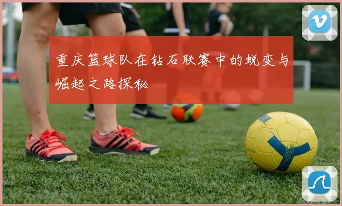 重庆篮球队在钻石联赛中的蜕变与崛起之路探秘