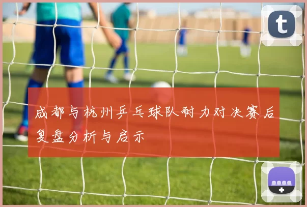 成都与杭州乒乓球队耐力对决赛后复盘分析与启示