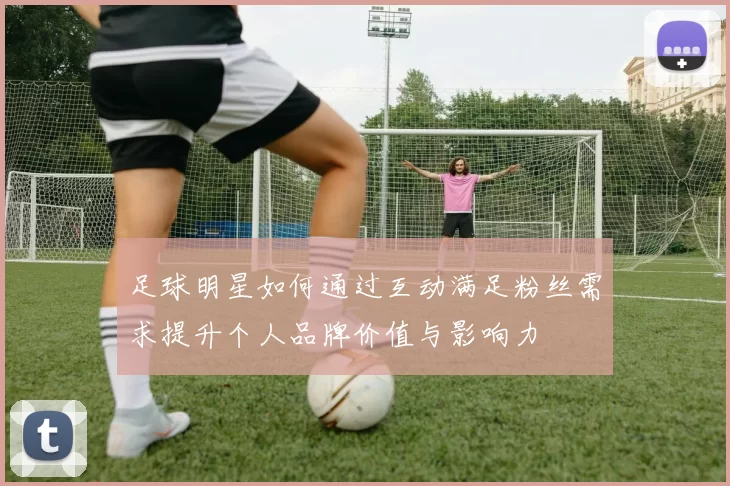 足球明星如何通过互动满足粉丝需求提升个人品牌价值与影响力