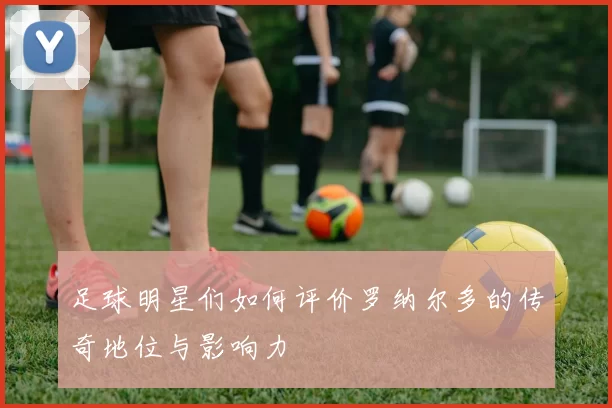 足球明星们如何评价罗纳尔多的传奇地位与影响力