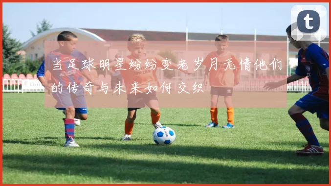 当足球明星纷纷变老岁月无情他们的传奇与未来如何交织