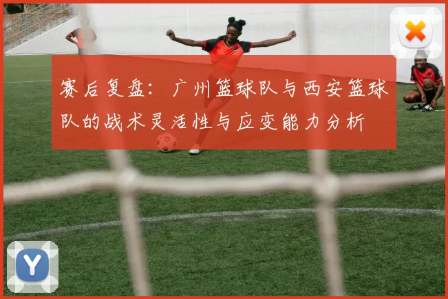 赛后复盘：广州篮球队与西安篮球队的战术灵活性与应变能力分析