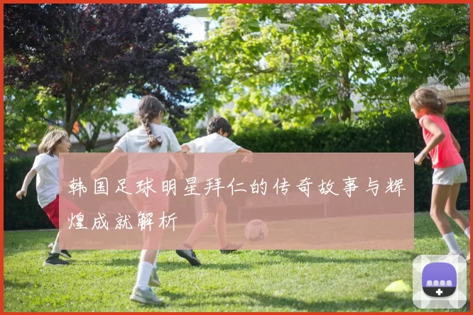 韩国足球明星拜仁的传奇故事与辉煌成就解析