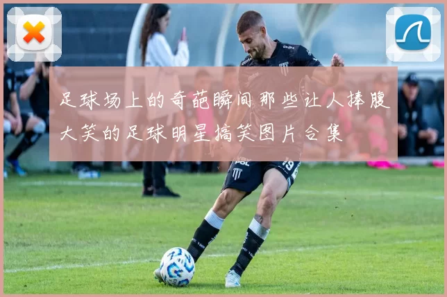 足球场上的奇葩瞬间那些让人捧腹大笑的足球明星搞笑图片合集