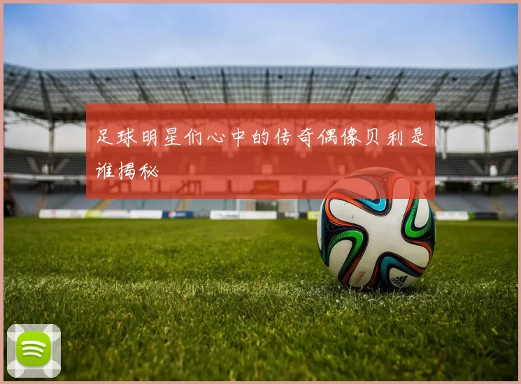 足球明星们心中的传奇偶像贝利是谁揭秘