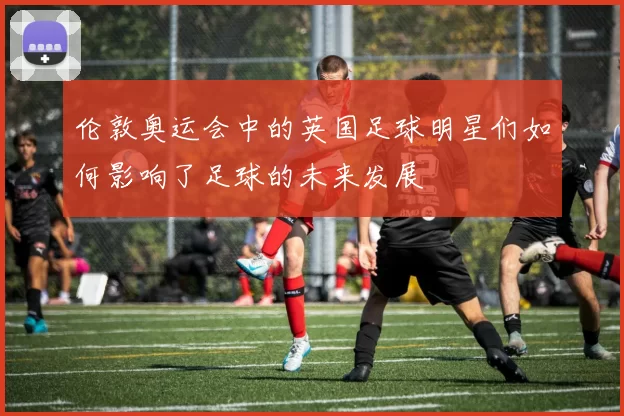 伦敦奥运会中的英国足球明星们如何影响了足球的未来发展