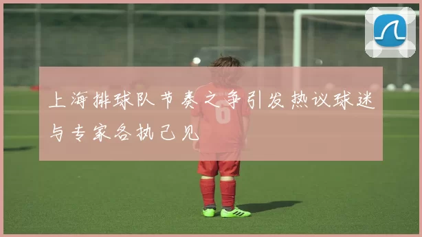 上海排球队节奏之争引发热议球迷与专家各执己见