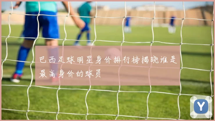 巴西足球明星身价排行榜揭晓谁是最高身价的球员