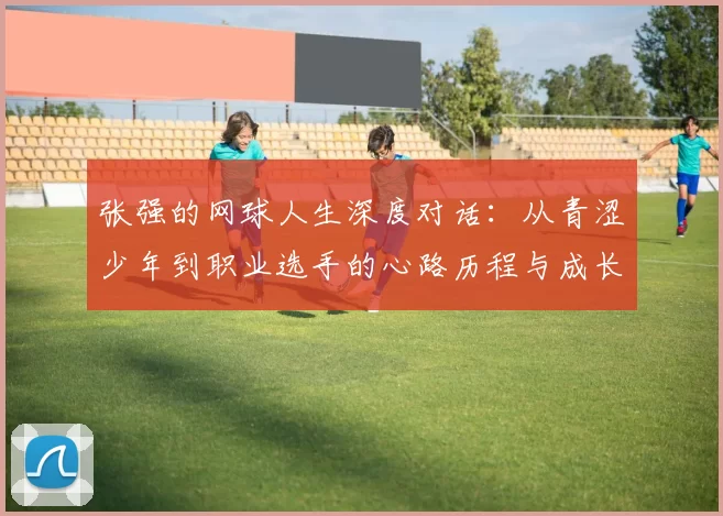 张强的网球人生深度对话：从青涩少年到职业选手的心路历程与成长故事
