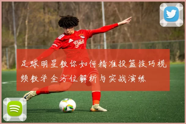足球明星教你如何精准投篮技巧视频教学全方位解析与实战演练