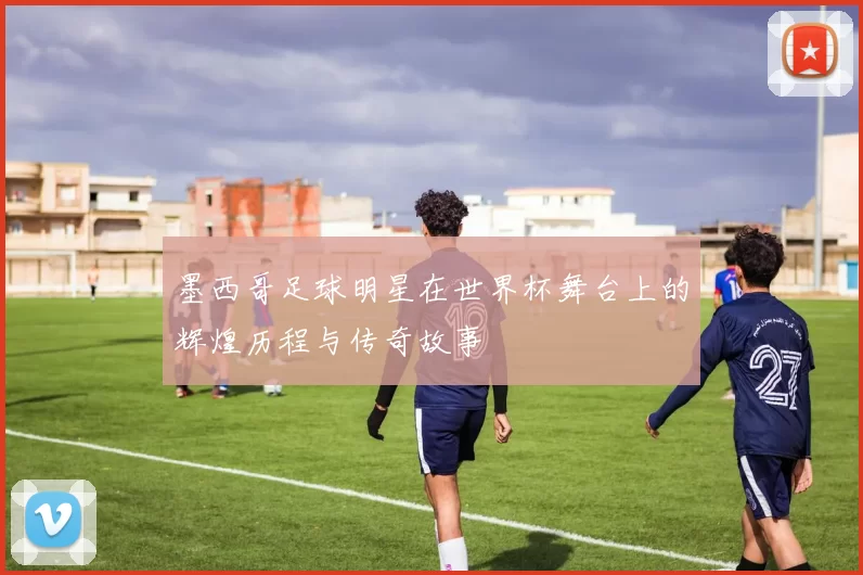 墨西哥足球明星在世界杯舞台上的辉煌历程与传奇故事
