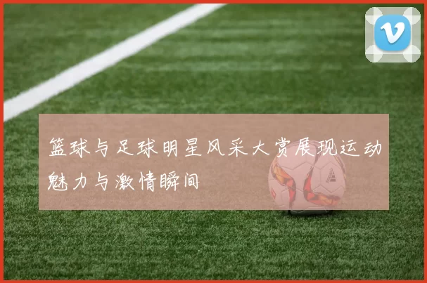 篮球与足球明星风采大赏展现运动魅力与激情瞬间