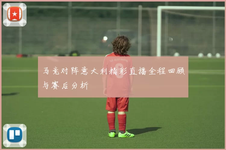 马竞对阵意大利精彩直播全程回顾与赛后分析