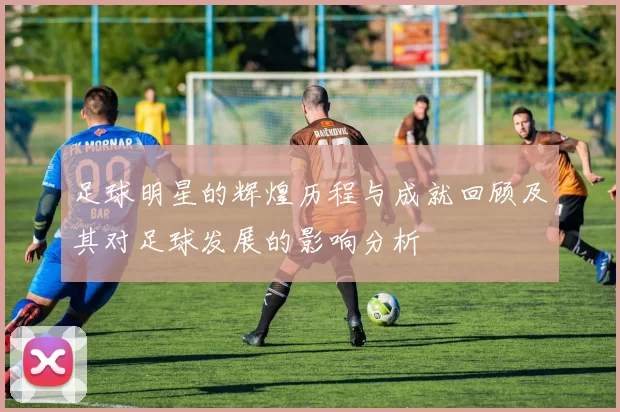 足球明星的辉煌历程与成就回顾及其对足球发展的影响分析