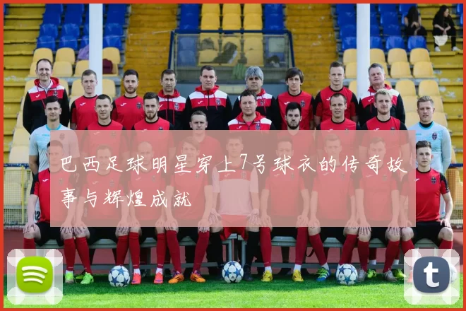 巴西足球明星穿上7号球衣的传奇故事与辉煌成就