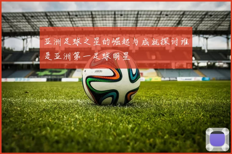 亚洲足球之星的崛起与成就探讨谁是亚洲第一足球明星