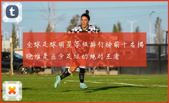 全球足球明星等级排行榜前十名揭晓谁是当今足坛的绝对王者