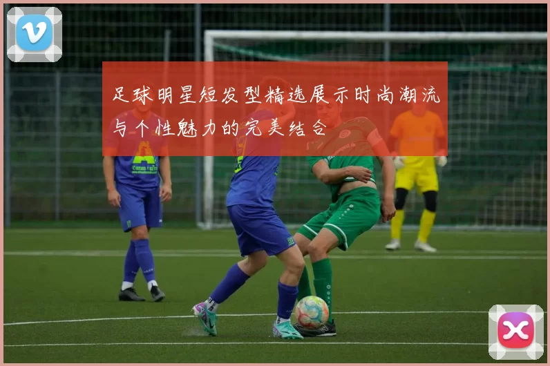 足球明星短发型精选展示时尚潮流与个性魅力的完美结合
