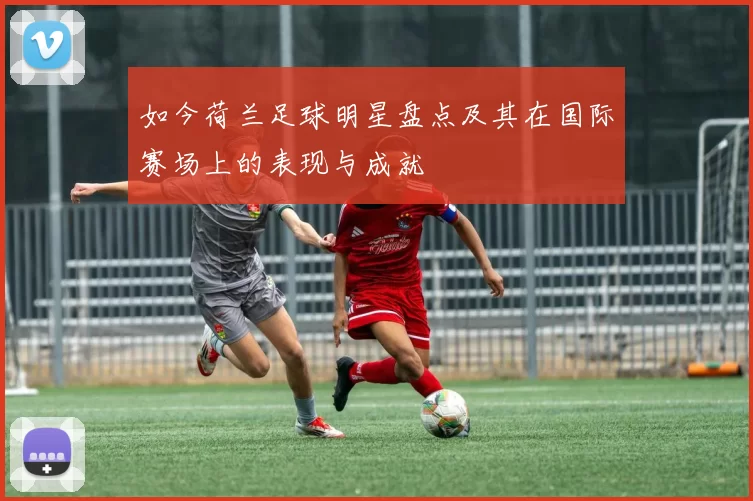 如今荷兰足球明星盘点及其在国际赛场上的表现与成就