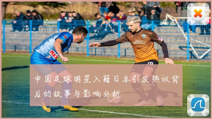 中国足球明星入籍日本引发热议背后的故事与影响分析