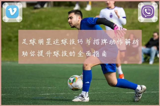 足球明星运球技巧与招牌动作解析助你提升球技的全面指南