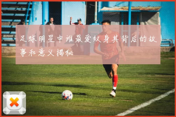 足球明星中谁最爱纹身其背后的故事和意义揭秘