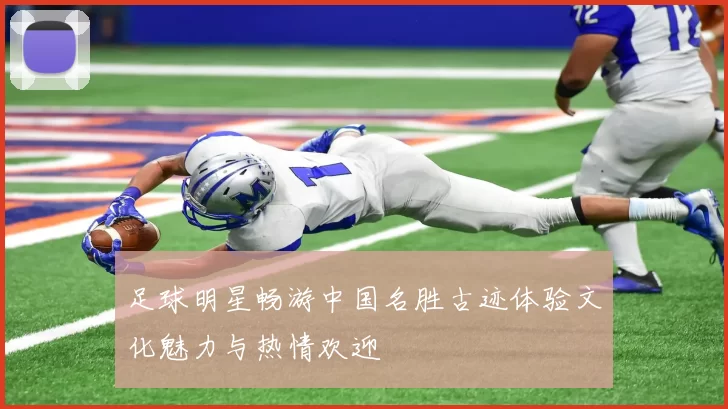 足球明星畅游中国名胜古迹体验文化魅力与热情欢迎