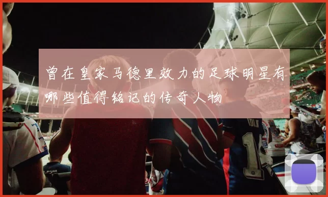 曾在皇家马德里效力的足球明星有哪些值得铭记的传奇人物